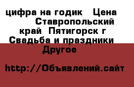 цифра на годик › Цена ­ 500 - Ставропольский край, Пятигорск г. Свадьба и праздники » Другое   